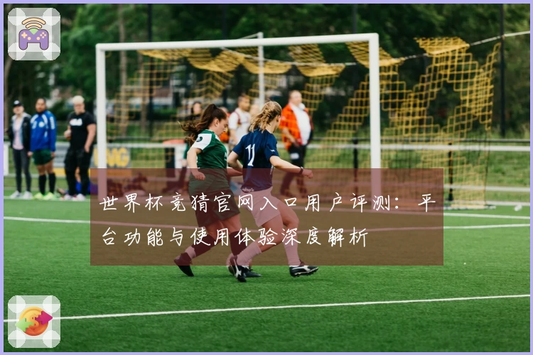世界杯竞猜官网入口用户评测：平台功能与使用体验深度解析