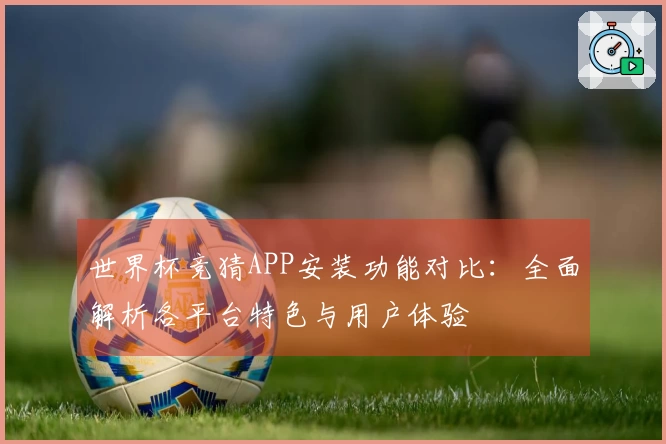 世界杯竞猜APP安装功能对比：全面解析各平台特色与用户体验